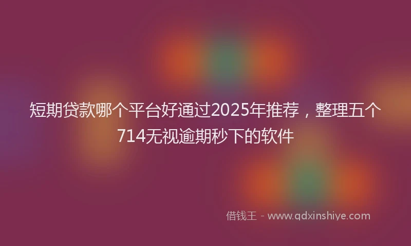 短期贷款哪个平台好通过2025年推荐，整理五个714无视逾期秒下的软件