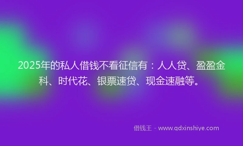 2025年的私人借钱不看征信有：人人贷、盈盈金科、时代花、银票速贷、现金速融等。