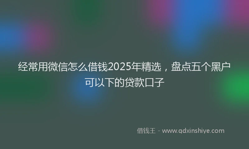 经常用微信怎么借钱2025年精选，盘点五个黑户可以下的贷款口子