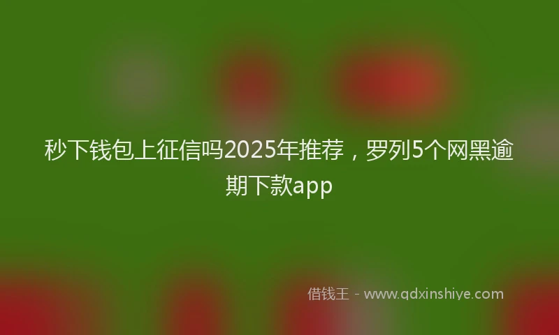 秒下钱包上征信吗2025年推荐，罗列5个网黑逾期下款app