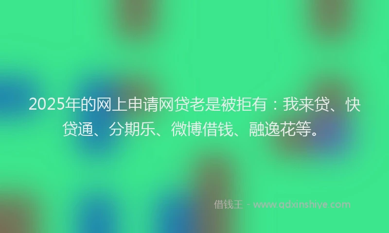 2025年的网上申请网贷老是被拒有：我来贷、快贷通、分期乐、微博借钱、融逸花等。
