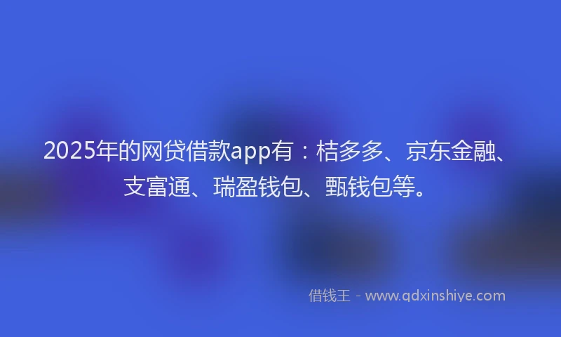 2025年的网贷借款app有：桔多多、京东金融、支富通、瑞盈钱包、甄钱包等。