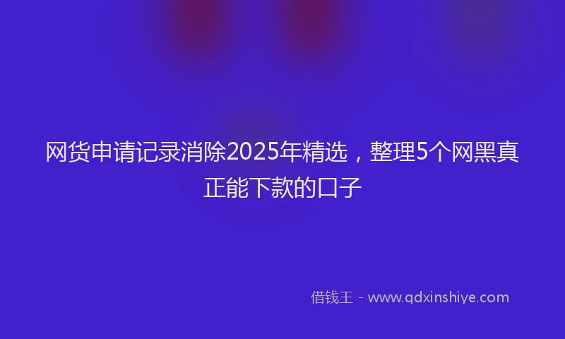 网货申请记录消除2025年精选，整理5个网黑真正能下款的口子