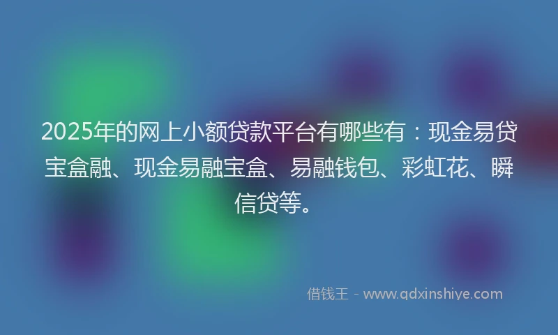 2025年的网上小额贷款平台有哪些有：现金易贷宝盒融、现金易融宝盒、易融钱包、彩虹花、瞬信贷等。