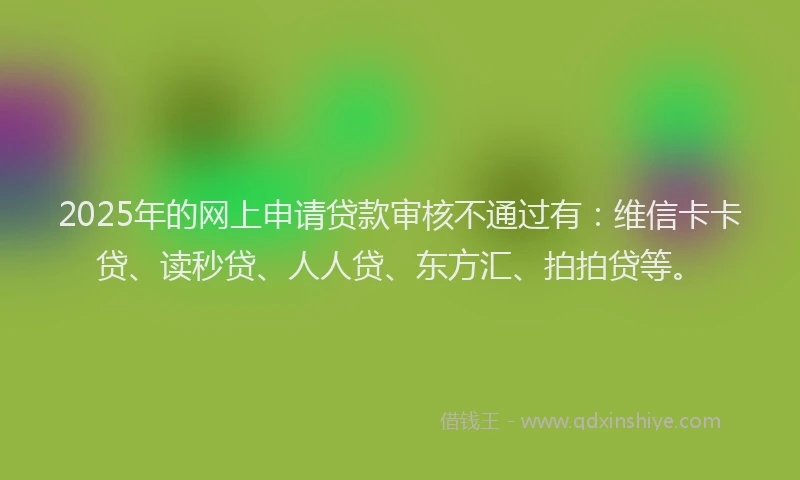 2025年的网上申请贷款审核不通过有：维信卡卡贷、读秒贷、人人贷、东方汇、拍拍贷等。