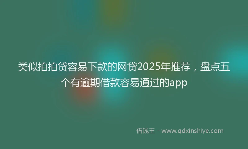 类似拍拍贷容易下款的网贷2025年推荐，盘点五个有逾期借款容易通过的app