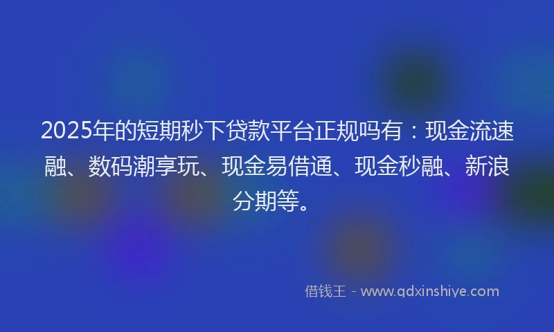 2025年的短期秒下贷款平台正规吗有：现金流速融、数码潮享玩、现金易借通、现金秒融、新浪分期等。