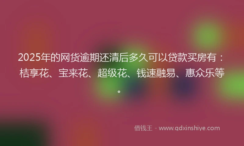 2025年的网货逾期还清后多久可以贷款买房有：桔享花、宝来花、超级花、钱速融易、惠众乐等。