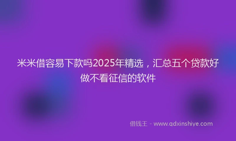 米米借容易下款吗2025年精选，汇总五个贷款好做不看征信的软件