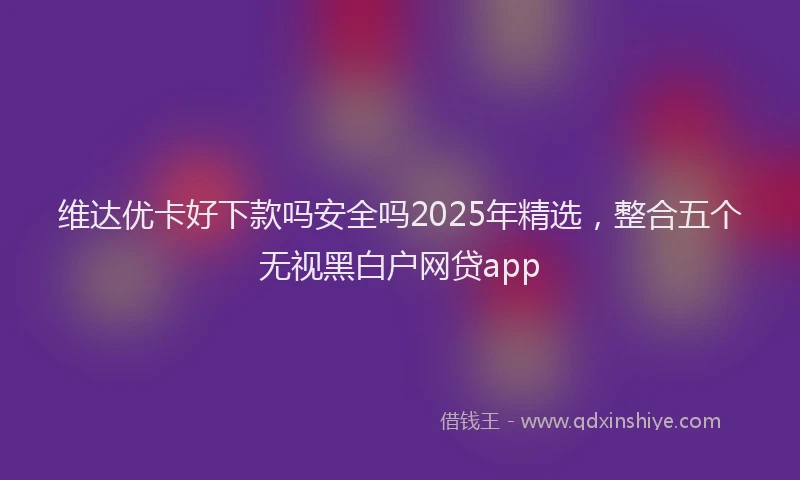 维达优卡好下款吗安全吗2025年精选，整合五个无视黑白户网贷app