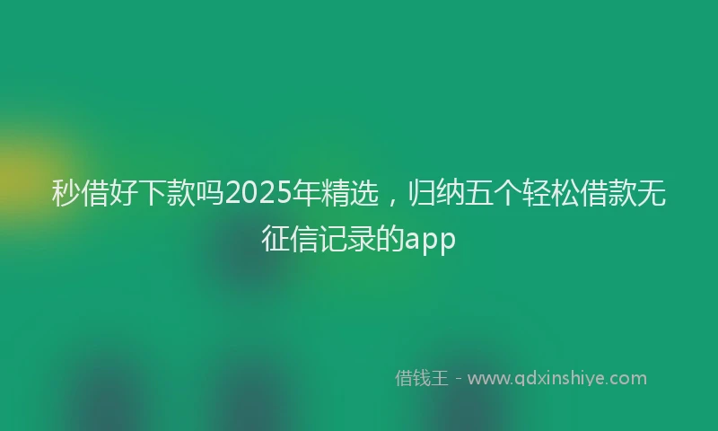 秒借好下款吗2025年精选，归纳五个轻松借款无征信记录的app