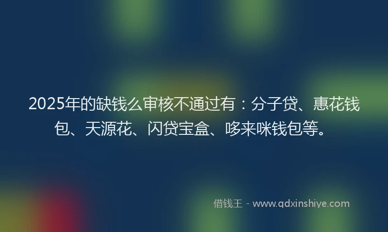2025年的缺钱么审核不通过有：分子贷、惠花钱包、天源花、闪贷宝盒、哆来咪钱包等。