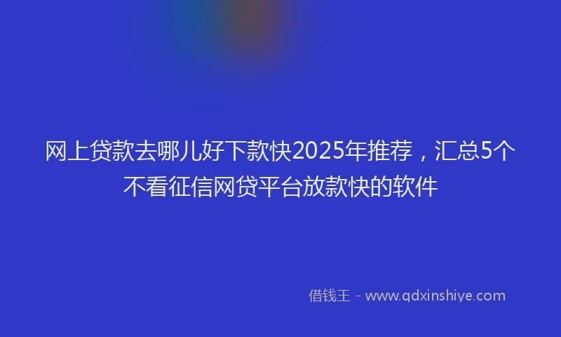 网上贷款去哪儿好下款快2025年推荐，汇总5个不看征信网贷平台放款快的软件