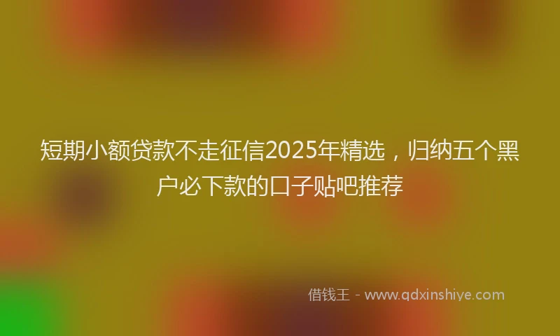短期小额贷款不走征信2025年精选，归纳五个黑户必下款的口子贴吧推荐