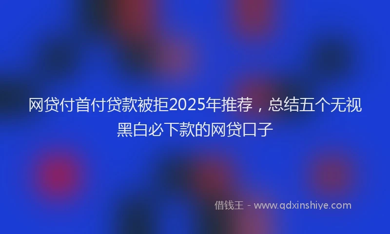 网贷付首付贷款被拒2025年推荐，总结五个无视黑白必下款的网贷口子