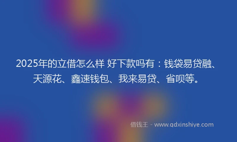 2025年的立借怎么样 好下款吗有：钱袋易贷融、天源花、鑫速钱包、我来易贷、省呗等。