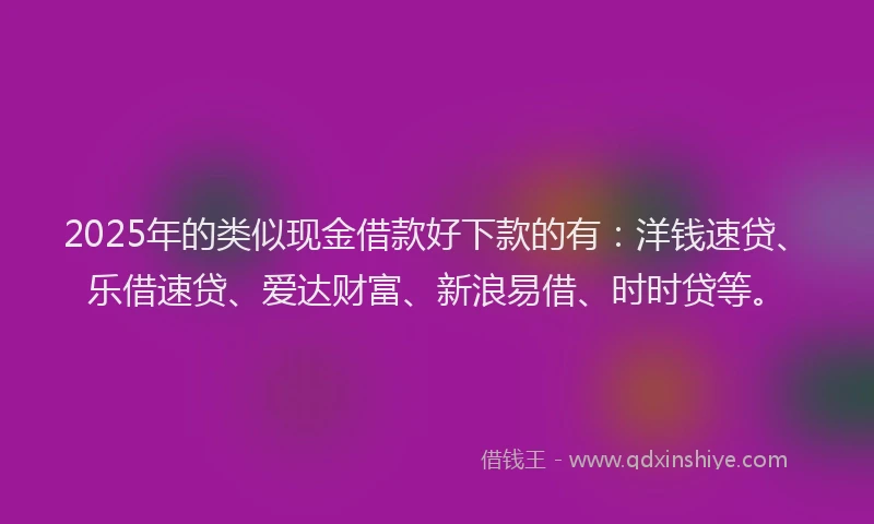 2025年的类似现金借款好下款的有：洋钱速贷、乐借速贷、爱达财富、新浪易借、时时贷等。