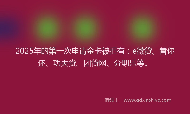2025年的第一次申请金卡被拒有：e微贷、替你还、功夫贷、团贷网、分期乐等。