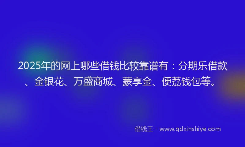 2025年的网上哪些借钱比较靠谱有：分期乐借款、金银花、万盛商城、蒙享金、便荔钱包等。