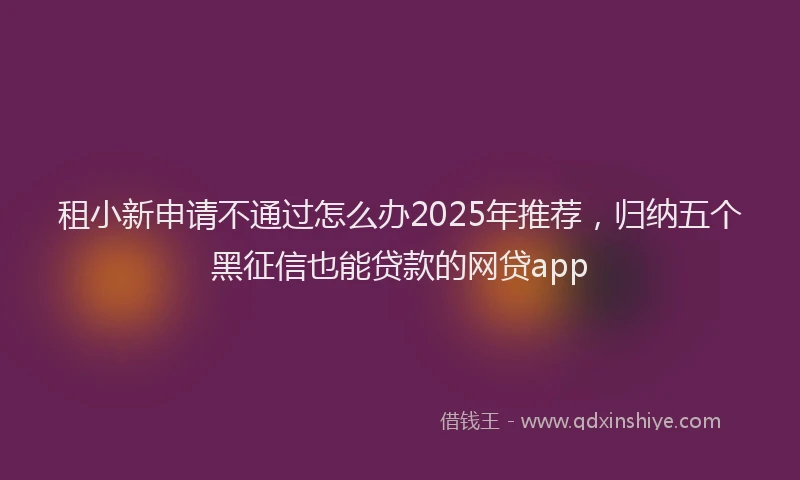 租小新申请不通过怎么办2025年推荐，归纳五个黑征信也能贷款的网贷app