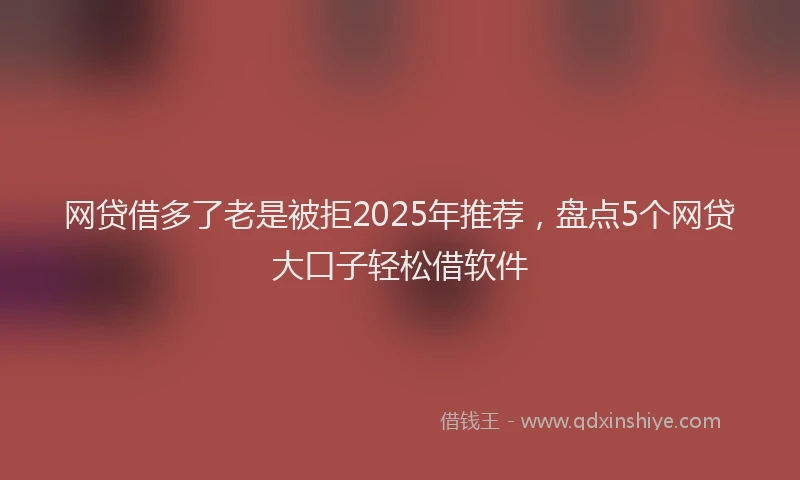 网贷借多了老是被拒2025年推荐，盘点5个网贷大口子轻松借软件