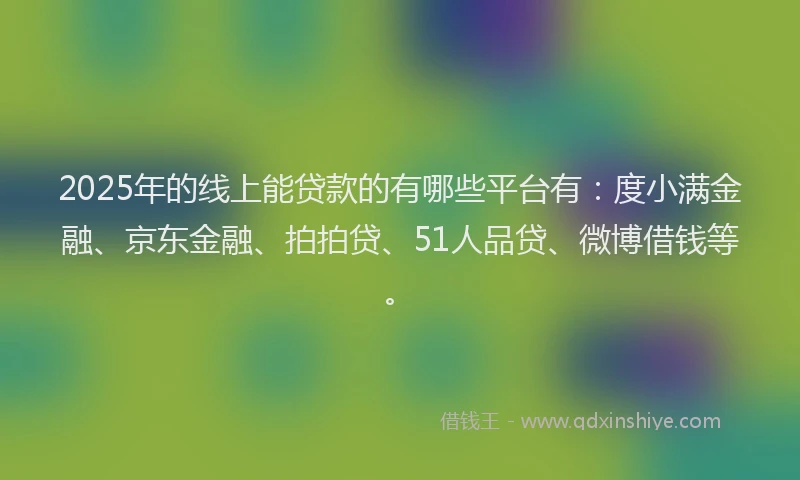 2025年的线上能贷款的有哪些平台有：度小满金融、京东金融、拍拍贷、51人品贷、微博借钱等。