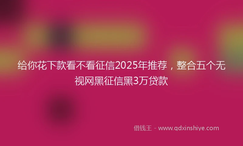 给你花下款看不看征信2025年推荐，整合五个无视网黑征信黑3万贷款