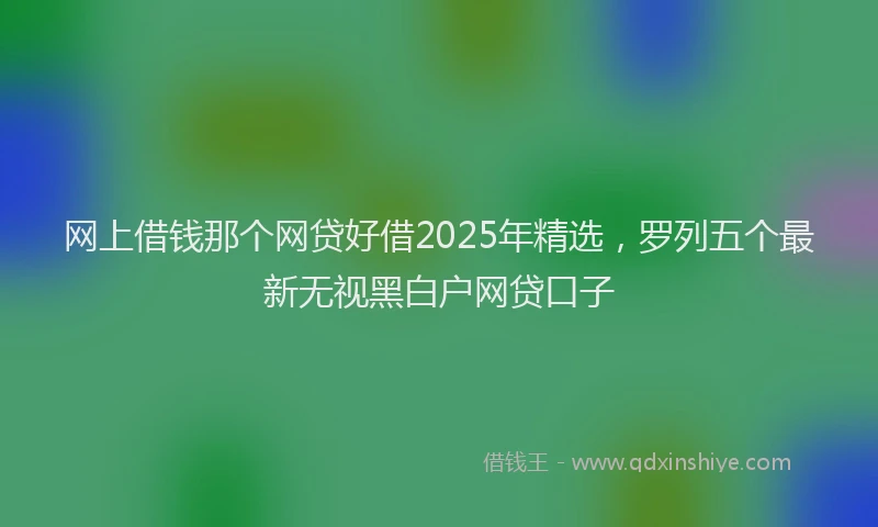 网上借钱那个网贷好借2025年精选，罗列五个最新无视黑白户网贷口子