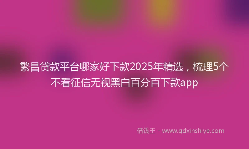繁昌贷款平台哪家好下款2025年精选，梳理5个不看征信无视黑白百分百下款app