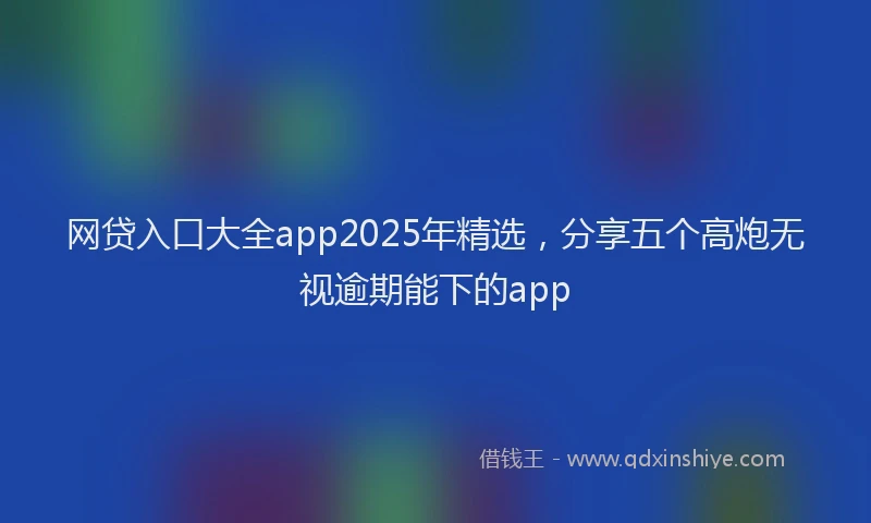 网贷入口大全app2025年精选，分享五个高炮无视逾期能下的app