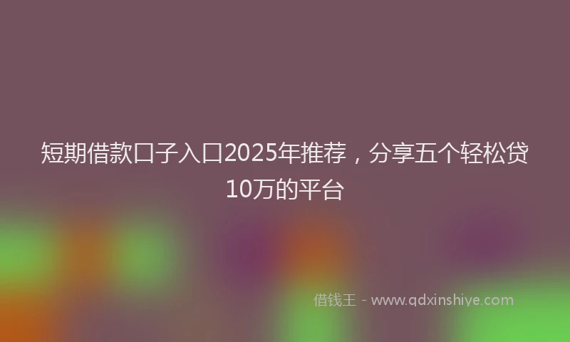 短期借款口子入口2025年推荐，分享五个轻松贷10万的平台