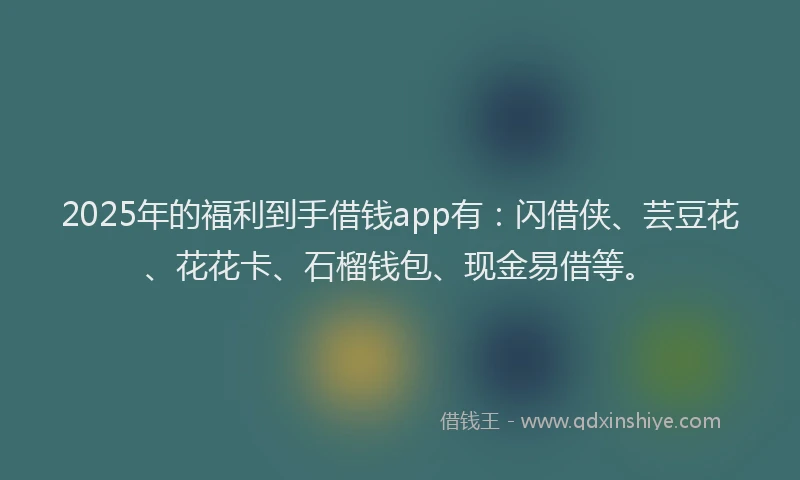 2025年的福利到手借钱app有：闪借侠、芸豆花、花花卡、石榴钱包、现金易借等。