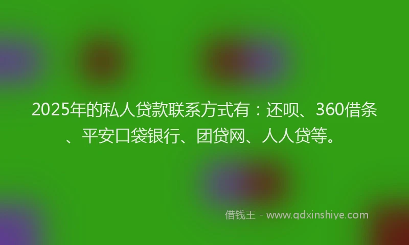 2025年的私人贷款联系方式有：还呗、360借条、平安口袋银行、团贷网、人人贷等。