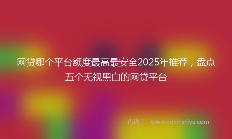 网贷哪个平台额度最高最安全2025年推荐，盘点五个无视黑白的网贷平台