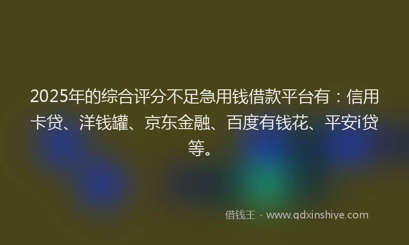 2025年的综合评分不足急用钱借款平台有：信用卡贷、洋钱罐、京东金融、百度有钱花、平安i贷等。