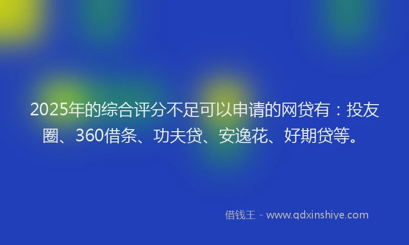 2025年的综合评分不足可以申请的网贷有：投友圈、360借条、功夫贷、安逸花、好期贷等。