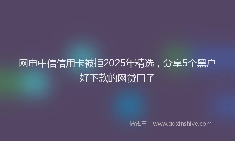 网申中信信用卡被拒2025年精选，分享5个黑户好下款的网贷口子