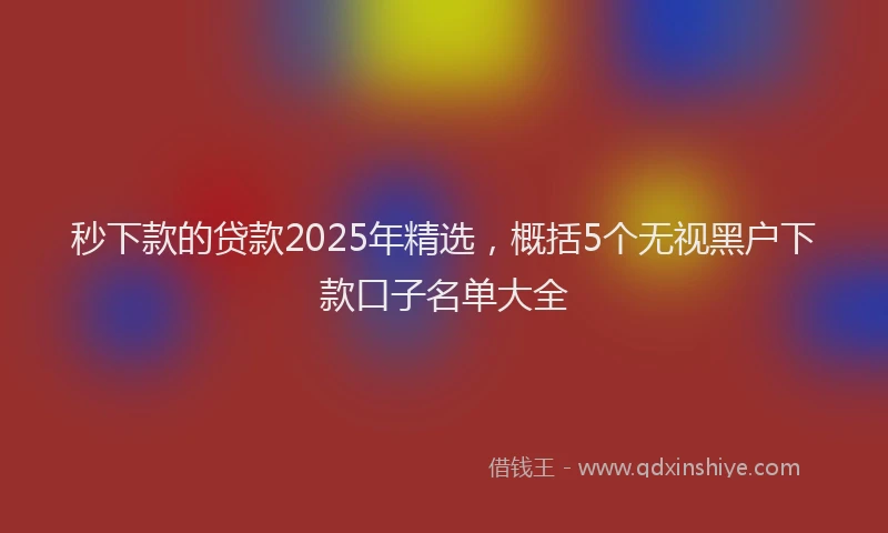 秒下款的贷款2025年精选，概括5个无视黑户下款口子名单大全
