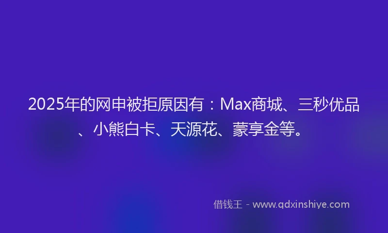 2025年的网申被拒原因有：Max商城、三秒优品、小熊白卡、天源花、蒙享金等。