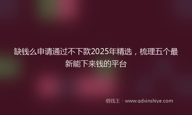 缺钱么申请通过不下款2025年精选，梳理五个最新能下来钱的平台