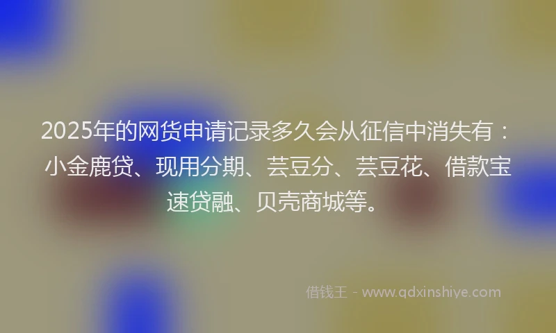 2025年的网货申请记录多久会从征信中消失有：小金鹿贷、现用分期、芸豆分、芸豆花、借款宝速贷融、贝壳商城等。