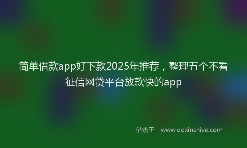 简单借款app好下款2025年推荐，整理五个不看征信网贷平台放款快的app