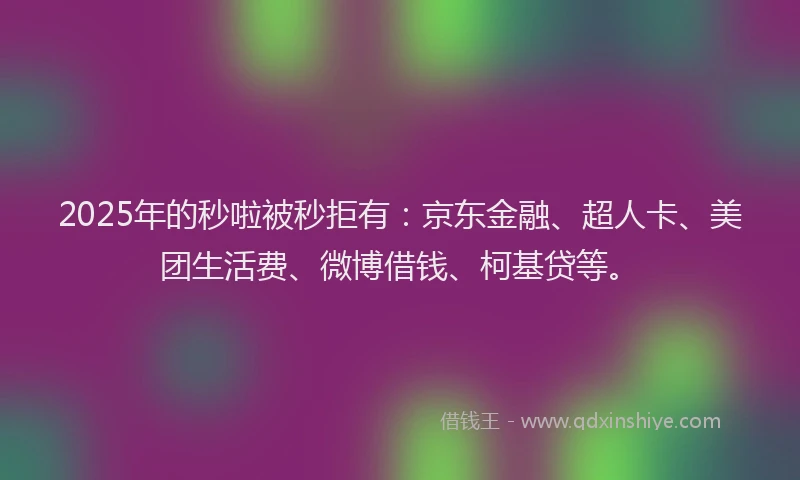 2025年的秒啦被秒拒有：京东金融、超人卡、美团生活费、微博借钱、柯基贷等。