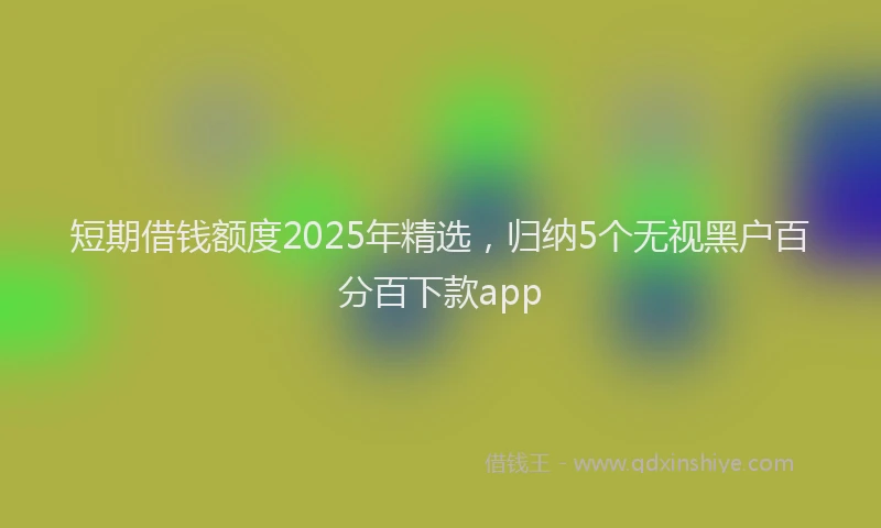 短期借钱额度2025年精选，归纳5个无视黑户百分百下款app