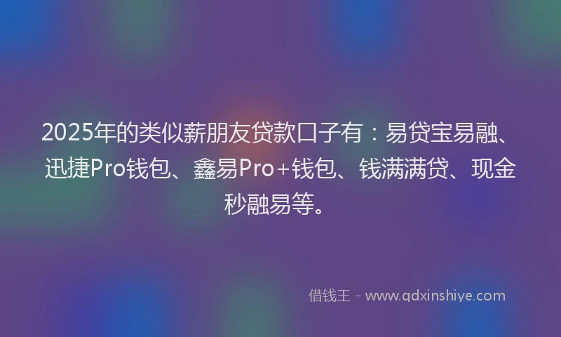 2025年的类似薪朋友贷款口子有：易贷宝易融、迅捷Pro钱包、鑫易Pro+钱包、钱满满贷、现金秒融易等。