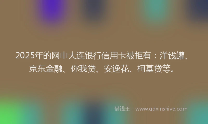 2025年的网申大连银行信用卡被拒有：洋钱罐、京东金融、你我贷、安逸花、柯基贷等。