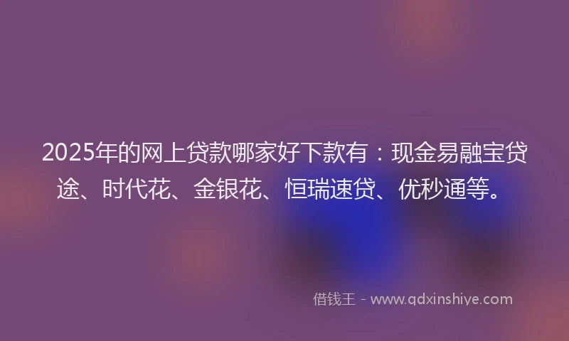 2025年的网上贷款哪家好下款有：现金易融宝贷途、时代花、金银花、恒瑞速贷、优秒通等。