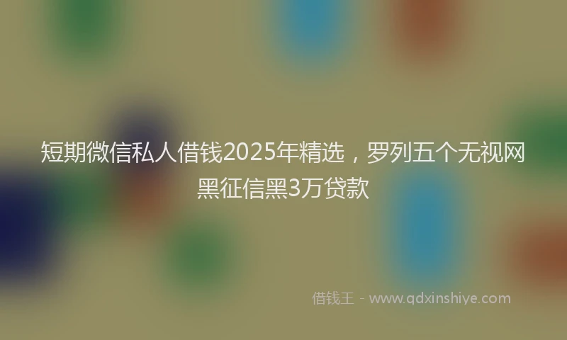 短期微信私人借钱2025年精选，罗列五个无视网黑征信黑3万贷款