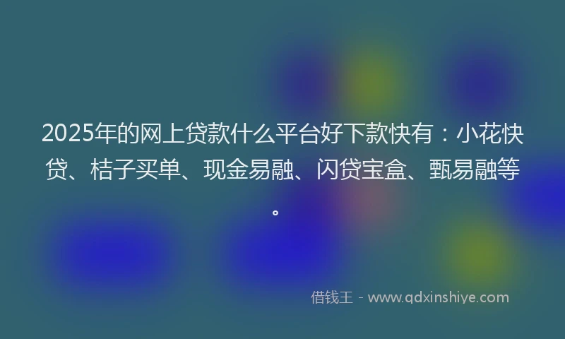 2025年的网上贷款什么平台好下款快有：小花快贷、桔子买单、现金易融、闪贷宝盒、甄易融等。