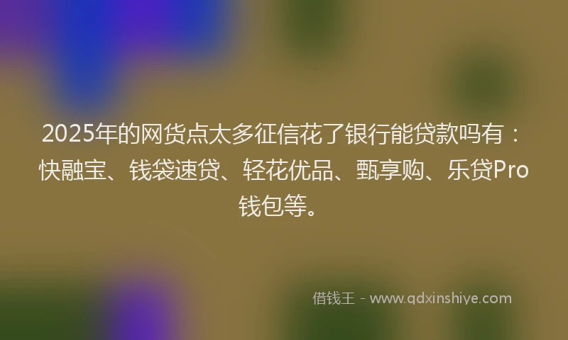 2025年的网货点太多征信花了银行能贷款吗有：快融宝、钱袋速贷、轻花优品、甄享购、乐贷Pro钱包等。